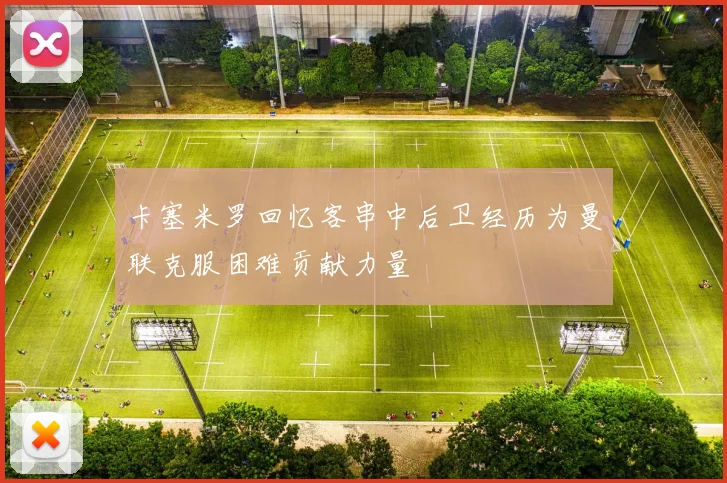 卡塞米罗回忆客串中后卫经历为曼联克服困难贡献力量