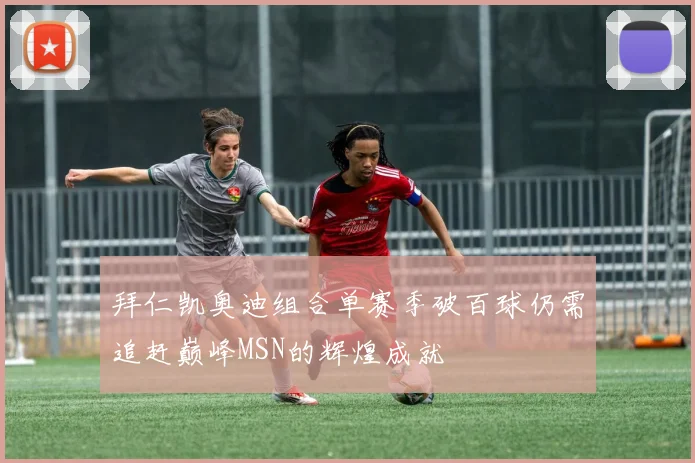 拜仁凯奥迪组合单赛季破百球仍需追赶巅峰MSN的辉煌成就