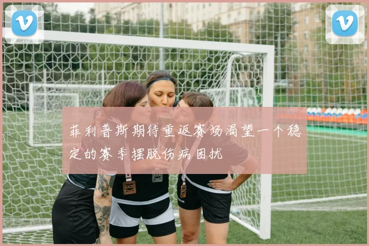 菲利普斯期待重返赛场渴望一个稳定的赛季摆脱伤病困扰