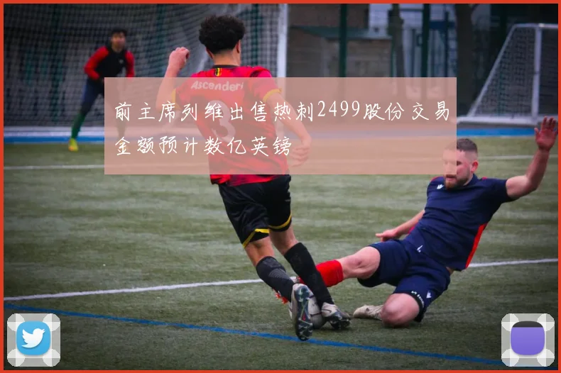 前主席列维出售热刺2499股份交易金额预计数亿英镑