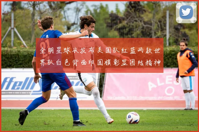 全明星球衣发布美国队红蓝两款世界队白色背面印国旗彰显团结精神