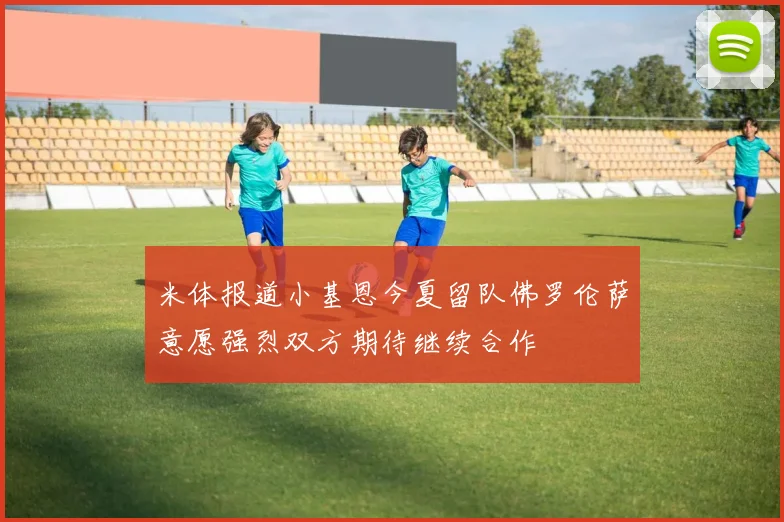米体报道小基恩今夏留队佛罗伦萨意愿强烈双方期待继续合作