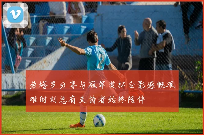 劳塔罗分享与冠军奖杯合影感慨艰难时刻总有支持者始终陪伴