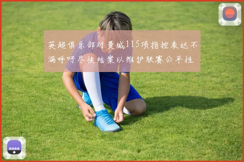 英超俱乐部对曼城115项指控表达不满呼吁尽快结案以维护联赛公平性