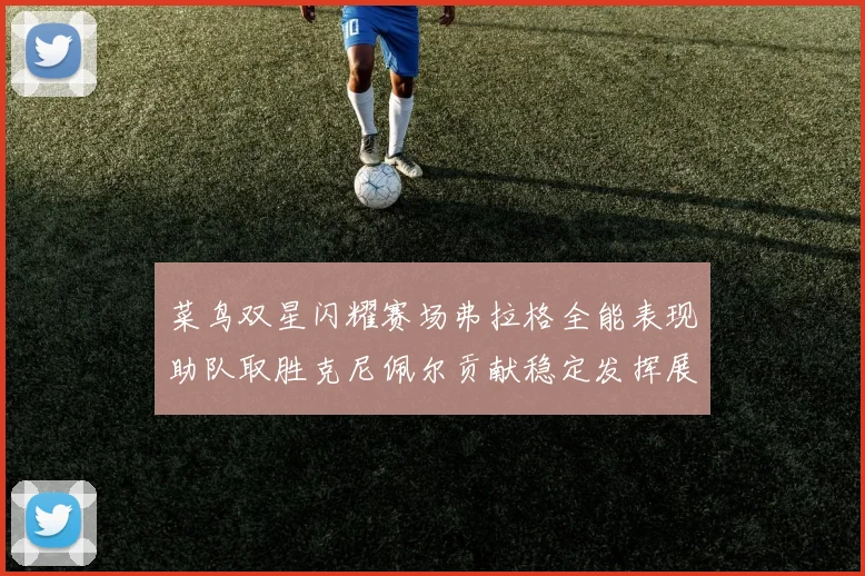 菜鸟双星闪耀赛场弗拉格全能表现助队取胜克尼佩尔贡献稳定发挥展现潜力