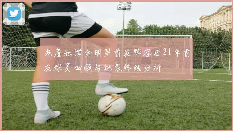 老詹独撑全明星首发阵容近21年首发球员回顾与纪录终结分析