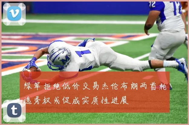 绿军拒绝低价交易杰伦布朗两首轮选秀权或促成实质性进展