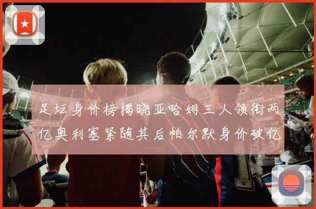 足坛身价榜揭晓亚哈姆三人领衔两亿奥利塞紧随其后帕尔默身价破亿