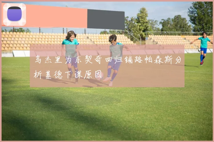 乌杰里为东契奇回归铺路帕森斯分析基德下课原因