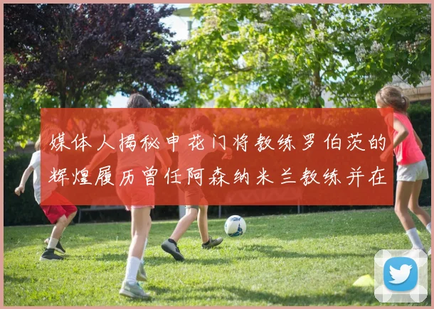 媒体人揭秘申花门将教练罗伯茨的辉煌履历曾任阿森纳米兰教练并在华夏执教