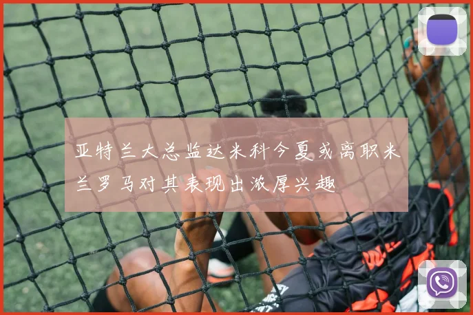 亚特兰大总监达米科今夏或离职米兰罗马对其表现出浓厚兴趣