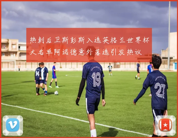 热刺后卫斯彭斯入选英格兰世界杯大名单阿诺德意外落选引发热议
