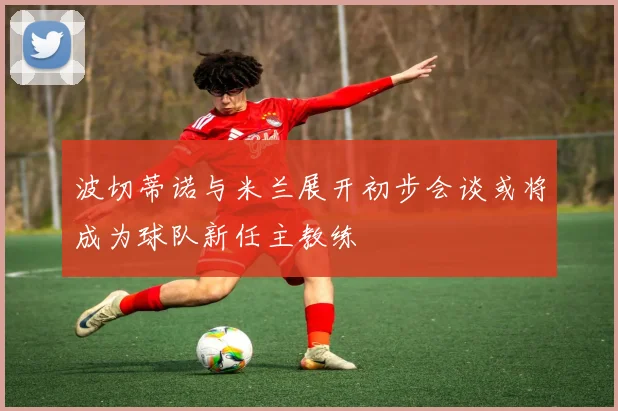 波切蒂诺与米兰展开初步会谈或将成为球队新任主教练