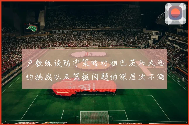卢教练谈防守策略对祖巴茨和大洛的挑战以及篮板问题的深层次不满