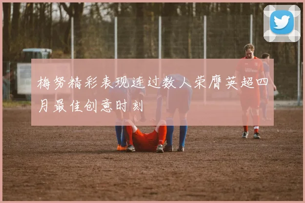 梅努精彩表现连过数人荣膺英超四月最佳创意时刻