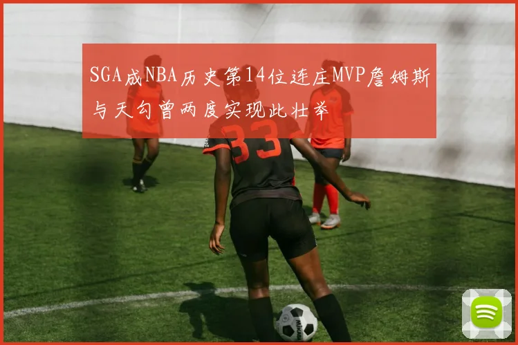 SGA成NBA历史第14位连庄MVP詹姆斯与天勾曾两度实现此壮举