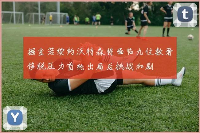 掘金若续约沃特森将面临九位数奢侈税压力首轮出局后挑战加剧