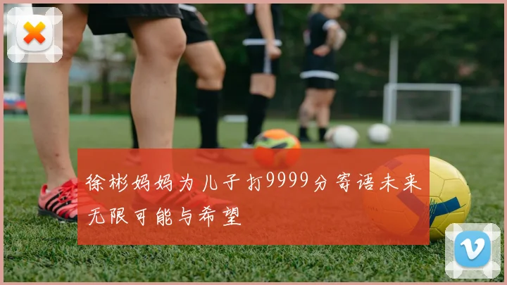 徐彬妈妈为儿子打9999分寄语未来无限可能与希望