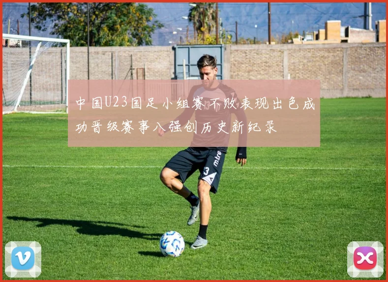 中国U23国足小组赛不败表现出色成功晋级赛事八强创历史新纪录