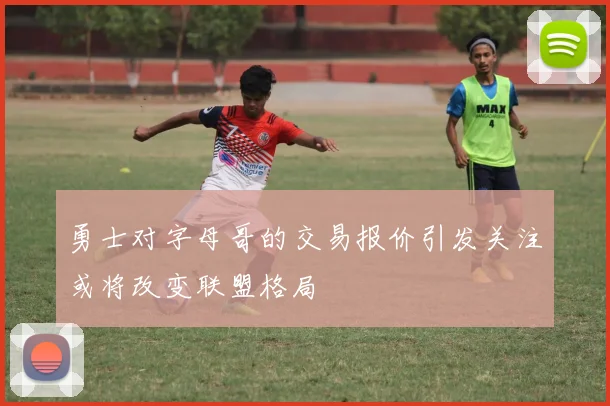 勇士对字母哥的交易报价引发关注或将改变联盟格局