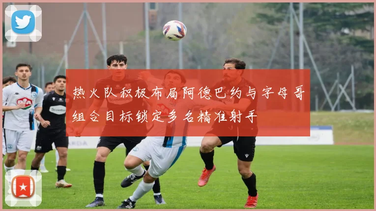热火队积极布局阿德巴约与字母哥组合目标锁定多名精准射手