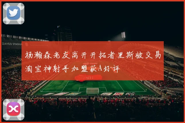 杨瀚森老友离开开拓者里斯被交易淘宝神射手加盟获A好评