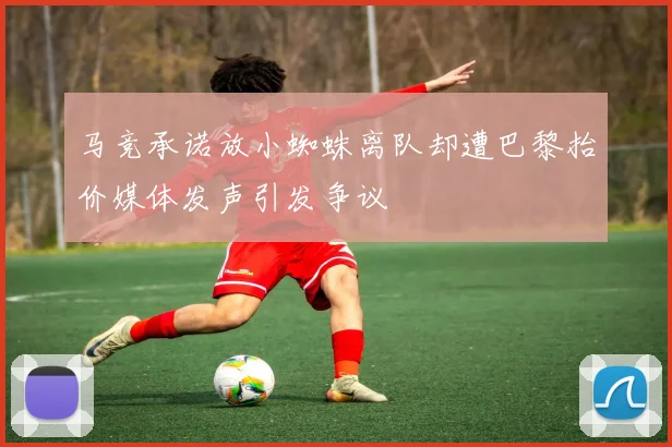 马竞承诺放小蜘蛛离队却遭巴黎抬价媒体发声引发争议