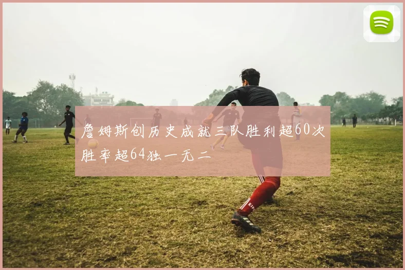 詹姆斯创历史成就三队胜利超60次胜率超64独一无二
