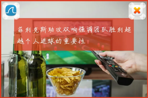 菲利克斯助攻双响强调团队胜利超越个人进球的重要性
