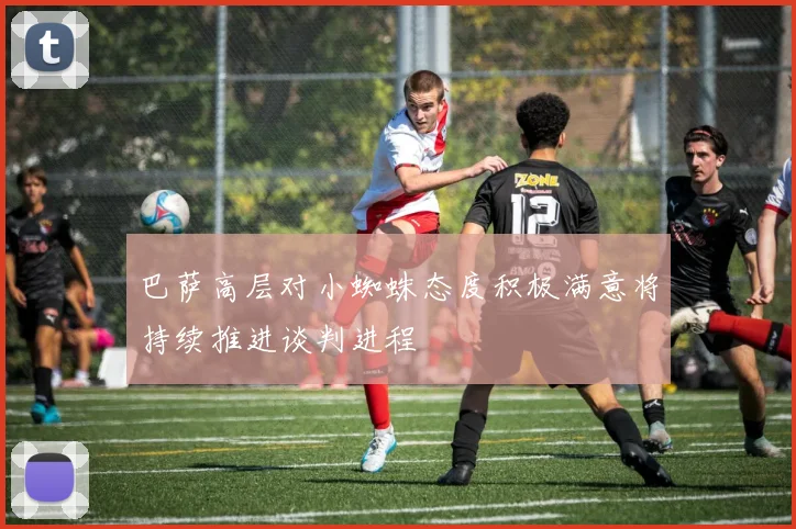 巴萨高层对小蜘蛛态度积极满意将持续推进谈判进程