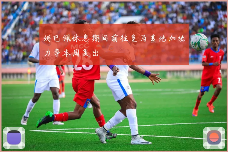 姆巴佩休息期间前往皇马基地加练力争本周复出