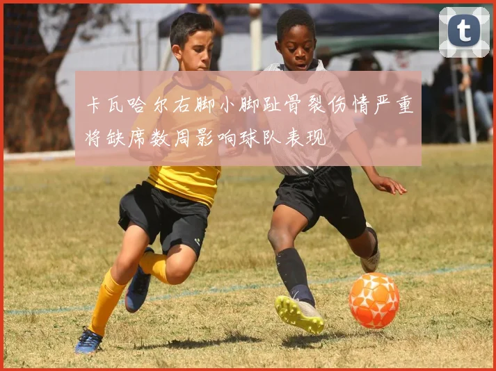 卡瓦哈尔右脚小脚趾骨裂伤情严重将缺席数周影响球队表现