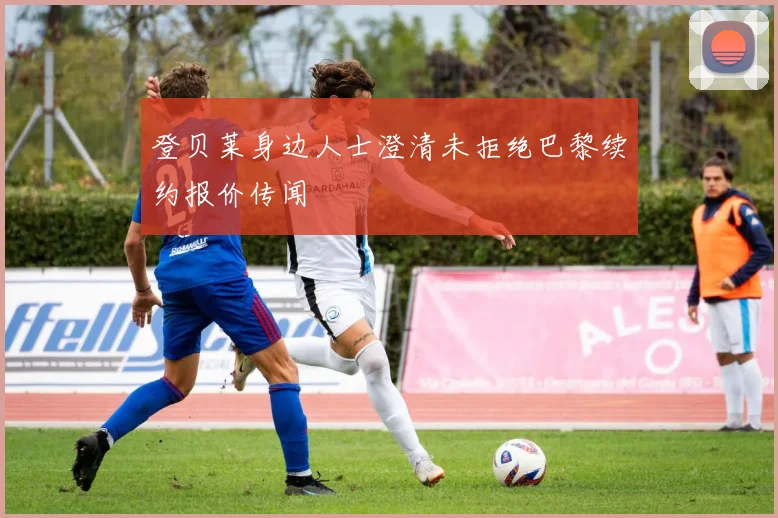 登贝莱身边人士澄清未拒绝巴黎续约报价传闻